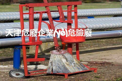 天津危廢企業(yè)危險廢棄物的處理與安全：保護環(huán)境，守護未來！